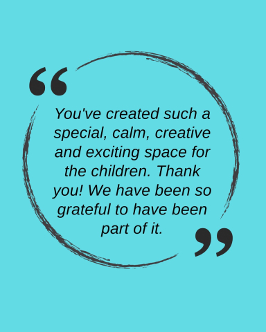 Quote: "You've created such a special, calm, creative and exciting space for the children. Thank you! We have been so grateful to have been part of it."